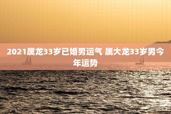 2021属龙33岁已婚男运气 属大龙33岁男今年运势