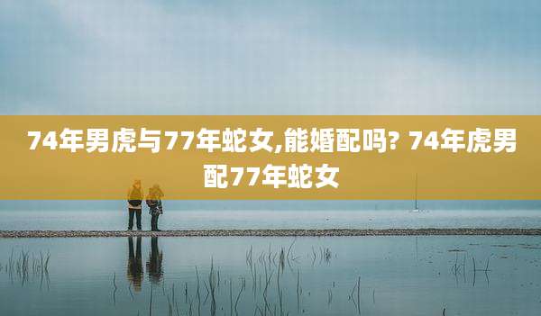 74年男虎与77年蛇女,能婚配吗? 74年虎男配77年蛇女