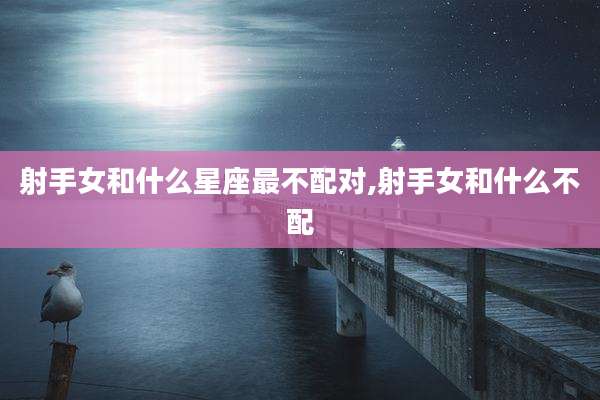 射手女和什么星座最不配对,射手女和什么不配