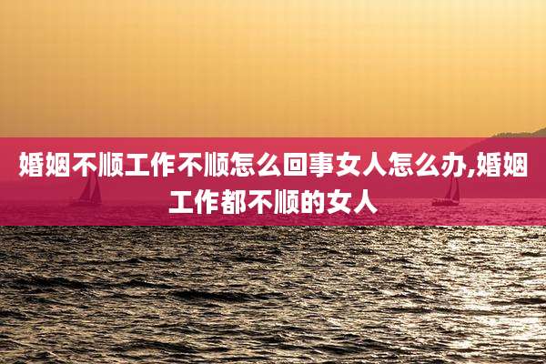 婚姻不顺工作不顺怎么回事女人怎么办,婚姻工作都不顺的女人