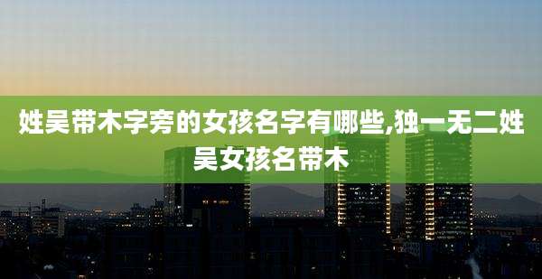 姓吴带木字旁的女孩名字有哪些,独一无二姓吴女孩名带木