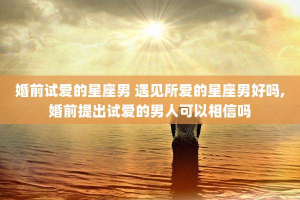 婚前试爱的星座男 遇见所爱的星座男好吗,婚前提出试爱的男人可以相信吗
