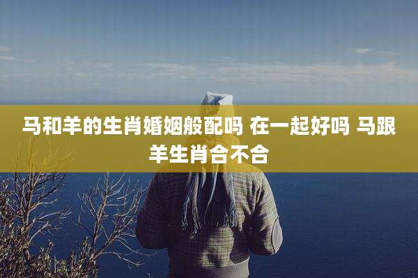 马和羊的生肖婚姻般配吗 在一起好吗 马跟羊生肖合不合