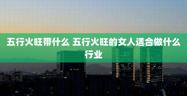 五行火旺带什么 五行火旺的女人适合做什么行业