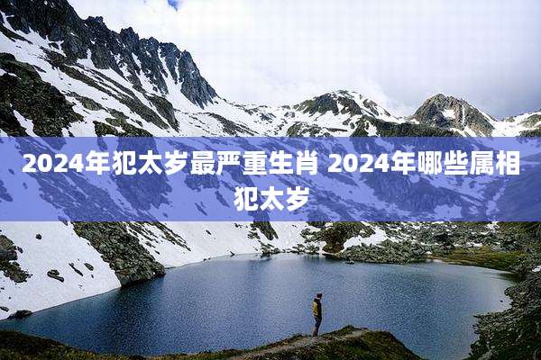 2024年犯太岁最严重生肖 2024年哪些属相犯太岁