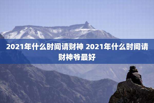 2021年什么时间请财神 2021年什么时间请财神爷最好