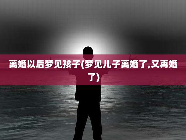 离婚以后梦见孩子(梦见儿子离婚了,又再婚了)