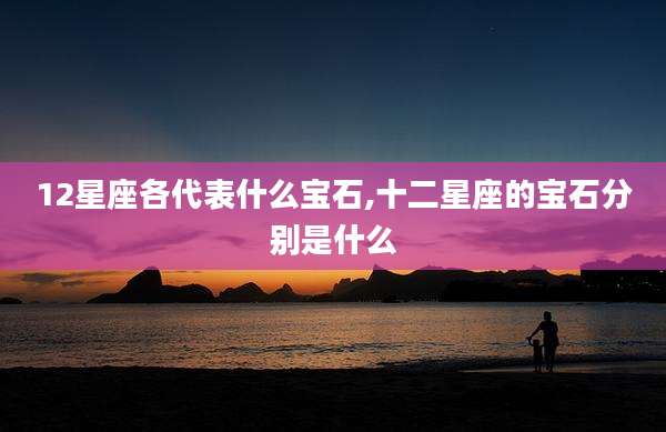 12星座各代表什么宝石,十二星座的宝石分别是什么