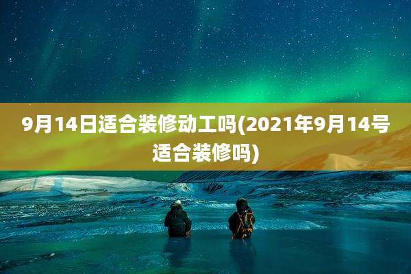 9月14日适合装修动工吗(2021年9月14号适合装修吗)