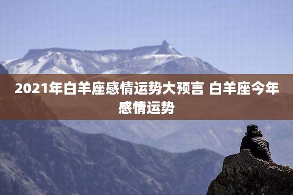 2021年白羊座感情运势大预言 白羊座今年感情运势