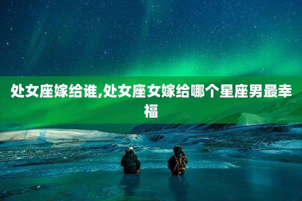 处女座嫁给谁,处女座女嫁给哪个星座男最幸福