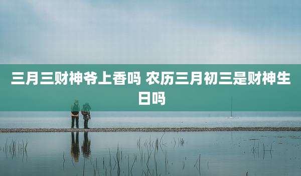 三月三财神爷上香吗 农历三月初三是财神生日吗