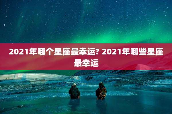 2021年哪个星座最幸运? 2021年哪些星座最幸运