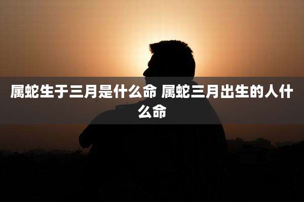 属蛇生于三月是什么命 属蛇三月出生的人什么命