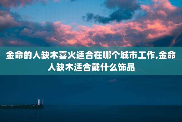 金命的人缺木喜火适合在哪个城市工作,金命人缺木适合戴什么饰品