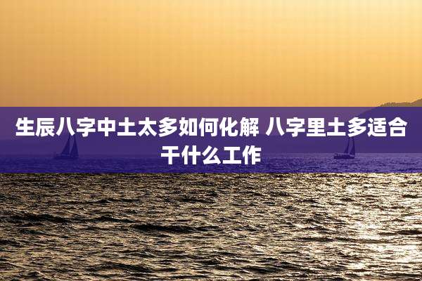 生辰八字中土太多如何化解 八字里土多适合干什么工作