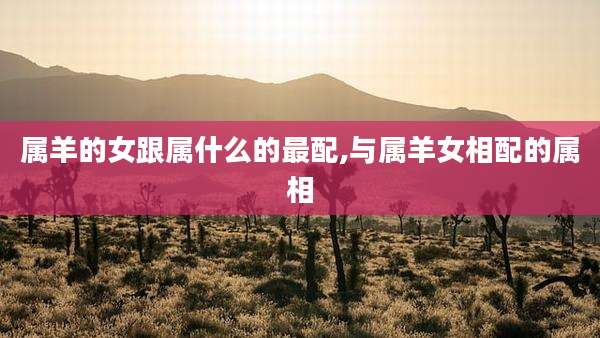 属羊的女跟属什么的最配,与属羊女相配的属相