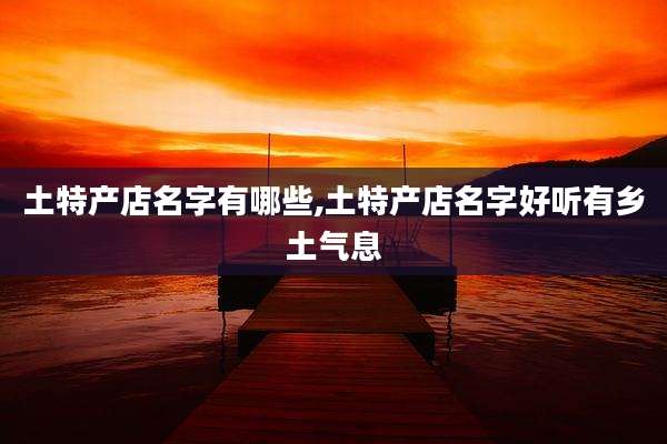 土特产店名字有哪些,土特产店名字好听有乡土气息