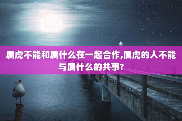 属虎不能和属什么在一起合作,属虎的人不能与属什么的共事?