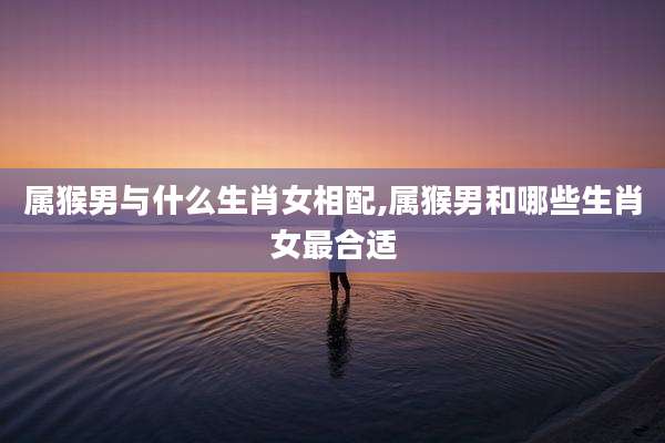 属猴男与什么生肖女相配,属猴男和哪些生肖女最合适