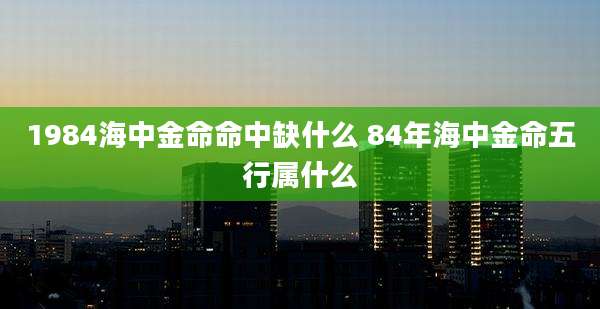 1984海中金命命中缺什么 84年海中金命五行属什么