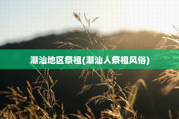 潮汕地区祭祖(潮汕人祭祖风俗)