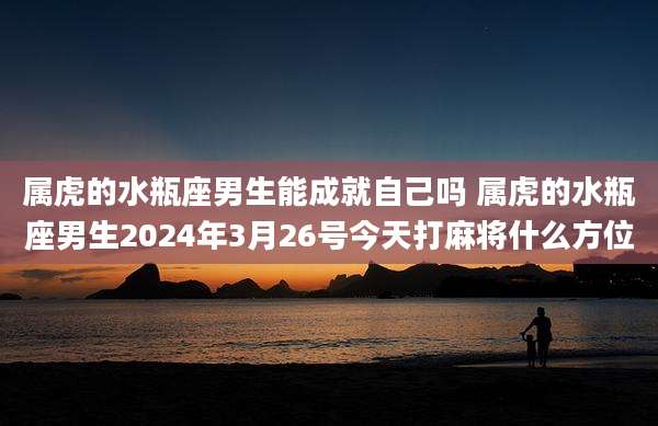 属虎的水瓶座男生能成就自己吗 属虎的水瓶座男生2024年3月26号今天打麻将什么方位