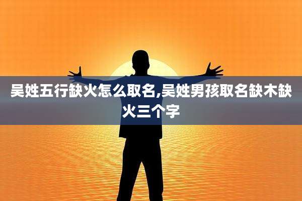 吴姓五行缺火怎么取名,吴姓男孩取名缺木缺火三个字