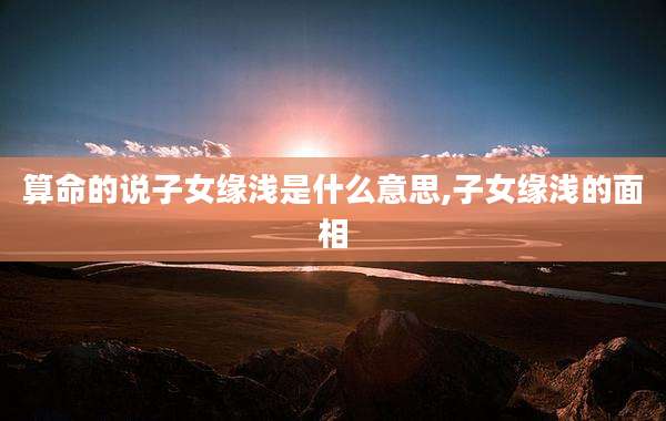 算命的说子女缘浅是什么意思,子女缘浅的面相