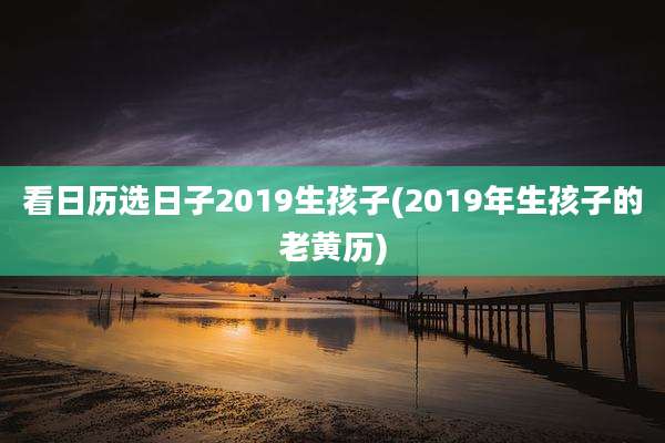 看日历选日子2019生孩子(2019年生孩子的老黄历)