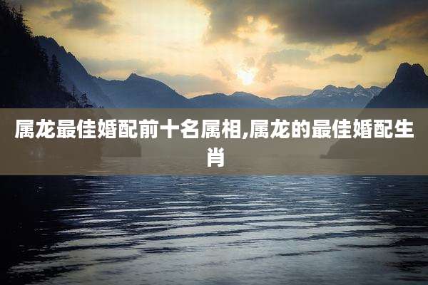 属龙最佳婚配前十名属相,属龙的最佳婚配生肖