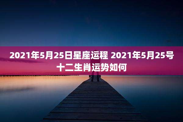 2021年5月25日星座运程 2021年5月25号十二生肖运势如何