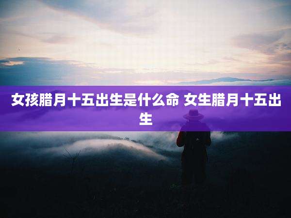 女孩腊月十五出生是什么命 女生腊月十五出生