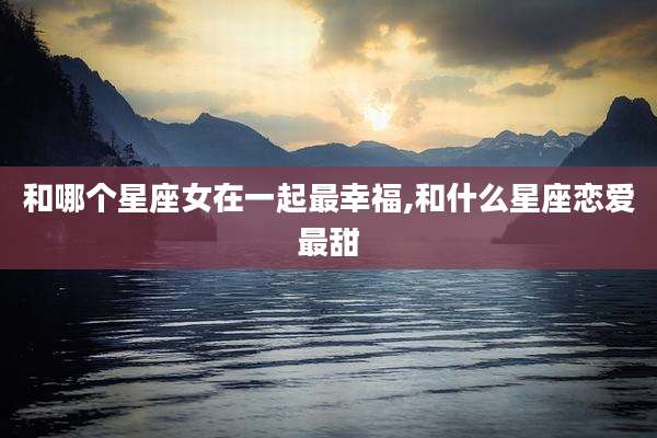和哪个星座女在一起最幸福,和什么星座恋爱最甜