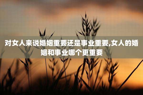对女人来说婚姻重要还是事业重要,女人的婚姻和事业哪个更重要