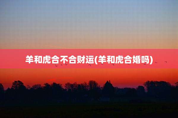 羊和虎合不合财运(羊和虎合婚吗)