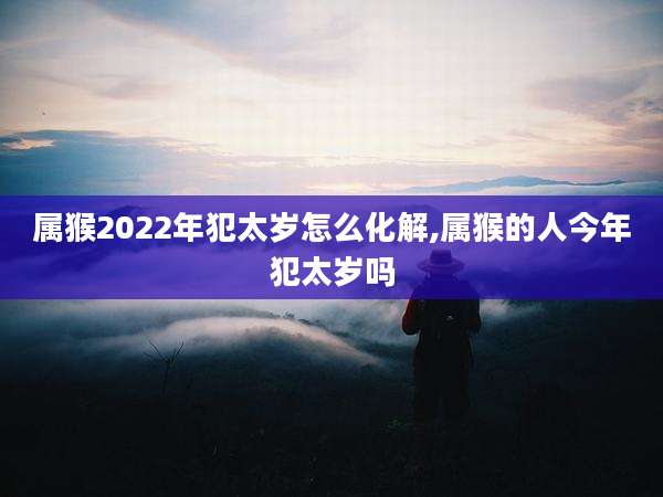 属猴2022年犯太岁怎么化解,属猴的人今年犯太岁吗