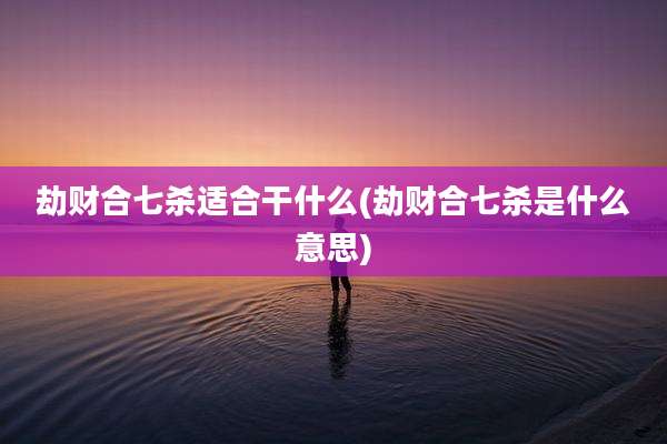 劫财合七杀适合干什么(劫财合七杀是什么意思)