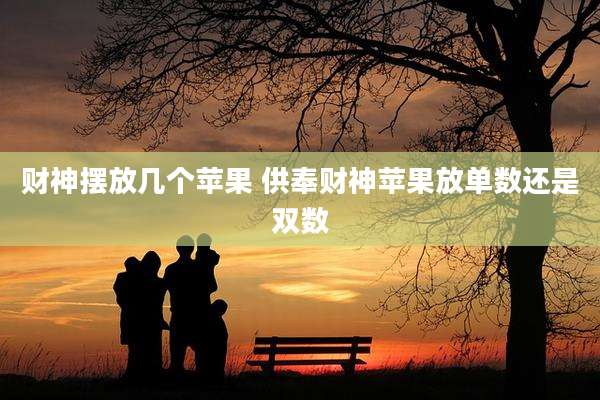 财神摆放几个苹果 供奉财神苹果放单数还是双数