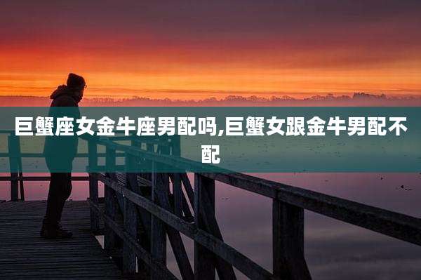 巨蟹座女金牛座男配吗,巨蟹女跟金牛男配不配
