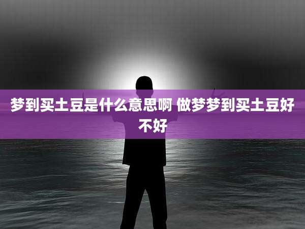 梦到买土豆是什么意思啊 做梦梦到买土豆好不好