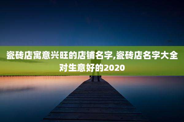 瓷砖店寓意兴旺的店铺名字,瓷砖店名字大全对生意好的2020