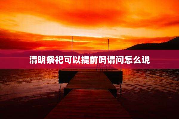 清明祭祀可以提前吗请问怎么说