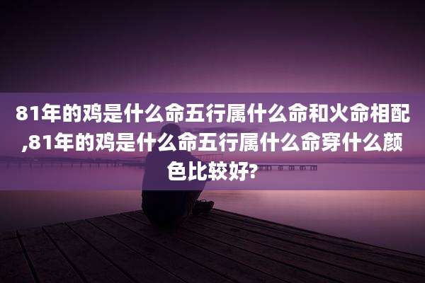 81年的鸡是什么命五行属什么命和火命相配,81年的鸡是什么命五行属什么命穿什么颜色比较好?