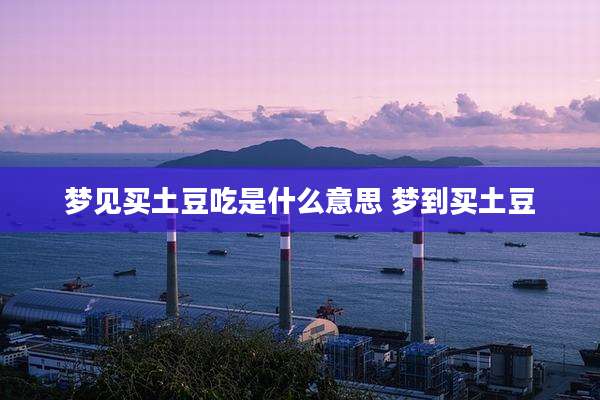 梦见买土豆吃是什么意思 梦到买土豆