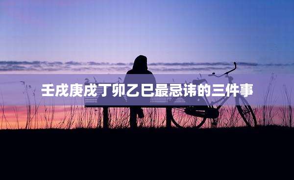 壬戌庚戌丁卯乙巳最忌讳的三件事