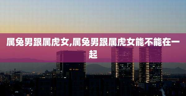 属兔男跟属虎女,属兔男跟属虎女能不能在一起