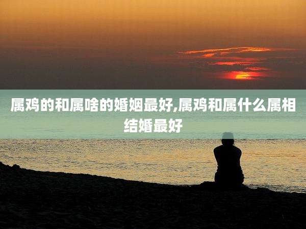 属鸡的和属啥的婚姻最好,属鸡和属什么属相结婚最好