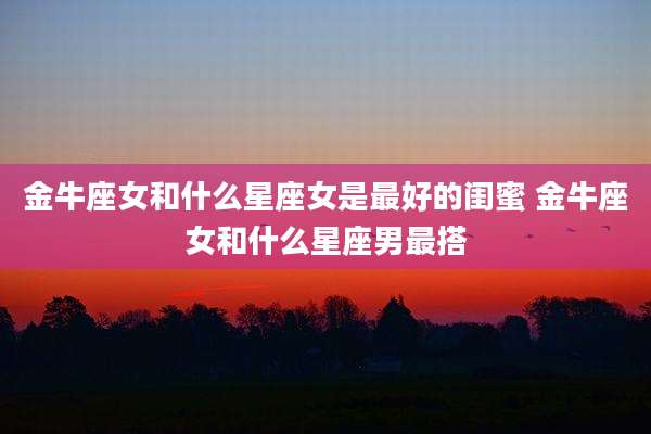 金牛座女和什么星座女是最好的闺蜜 金牛座女和什么星座男最搭