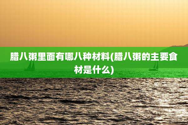 腊八粥里面有哪八种材料(腊八粥的主要食材是什么)
